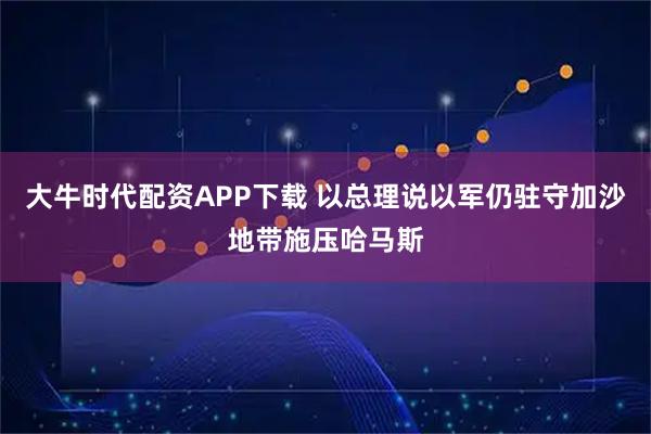 大牛时代配资APP下载 以总理说以军仍驻守加沙地带施压哈马斯