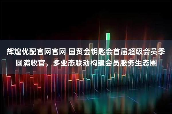 辉煌优配官网官网 国贸金钥匙会首届超级会员季圆满收官，多业态联动构建会员服务生态圈