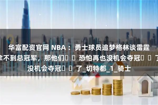 华富配资官网 NBA ：勇士球员追梦格林谈雷霆队抢七，若这次拿不到总冠军，那他们​​恐怕再也没机会夺冠​​了_切特都_1_骑士