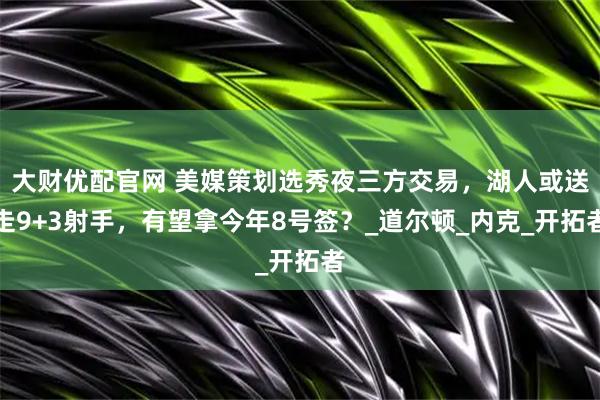 大财优配官网 美媒策划选秀夜三方交易，湖人或送走9+3射手，有望拿今年8号签？_道尔顿_内克_开拓者