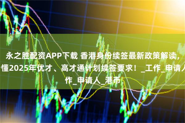 永之胜配资APP下载 香港身份续签最新政策解读，一文看懂2025年优才、高才通计划续签要求！_工作_申请人_港币