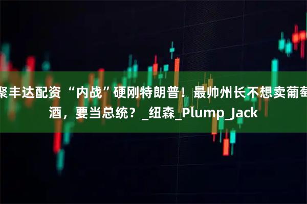 聚丰达配资 “内战”硬刚特朗普！最帅州长不想卖葡萄酒，要当总统？_纽森_Plump_Jack