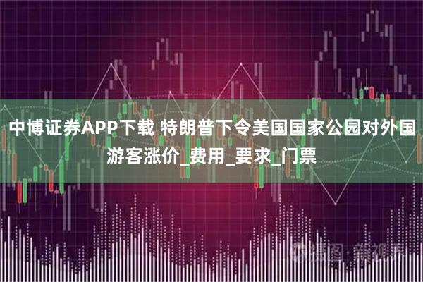 中博证券APP下载 特朗普下令美国国家公园对外国游客涨价_费用_要求_门票