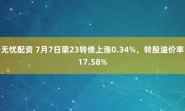 无忧配资 7月7日荣23转债上涨0.34%，转股溢价率17.58%