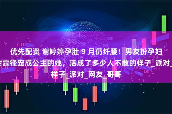 优先配资 谢婷婷孕肚 9 月仍纤腰!男友扮孕妇逗笑,被谢霆锋宠成公主的她,活成了多少人不敢的样子_派对_网友_哥哥