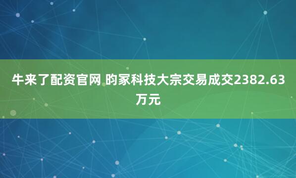 牛来了配资官网 昀冢科技大宗交易成交2382.63万元