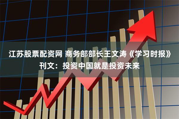 江苏股票配资网 商务部部长王文涛《学习时报》刊文：投资中国就是投资未来