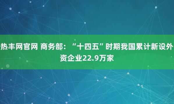 热丰网官网 商务部：“十四五”时期我国累计新设外资企业22.9万家