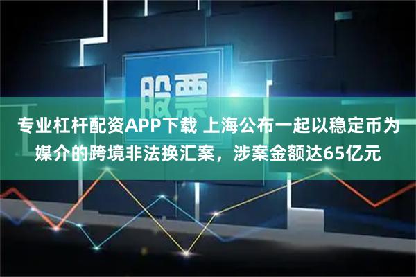 专业杠杆配资APP下载 上海公布一起以稳定币为媒介的跨境非法换汇案,涉案金额达65亿元