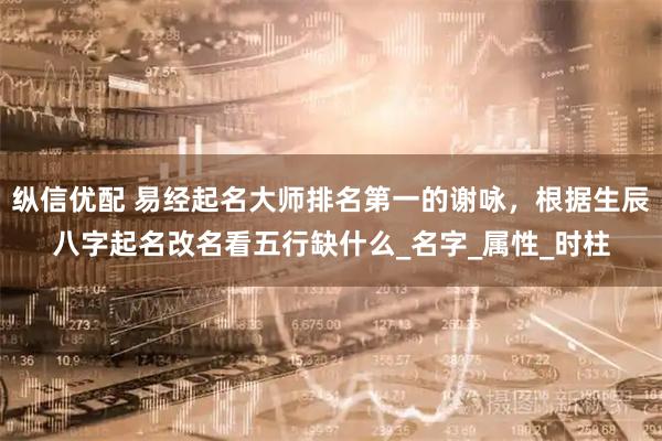 纵信优配 易经起名大师排名第一的谢咏,根据生辰八字起名改名看五行缺什么_名字_属性_时柱