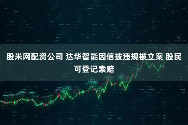 股米网配资公司 达华智能因信披违规被立案 股民可登记索赔