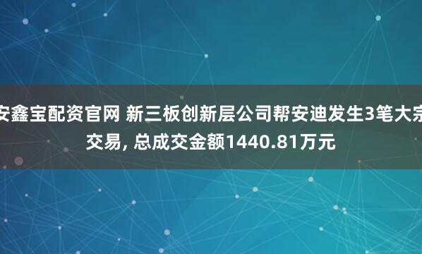 安鑫宝配资官网 新三板创新层公司帮安迪发生3笔大宗交易, 总成交金额1440.81万元