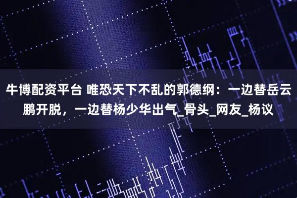 牛博配资平台 唯恐天下不乱的郭德纲：一边替岳云鹏开脱，一边替杨少华出气_骨头_网友_杨议