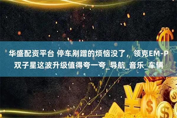 华盛配资平台 停车剐蹭的烦恼没了，领克EM-P双子星这波升级值得夸一夸_导航_音乐_车辆