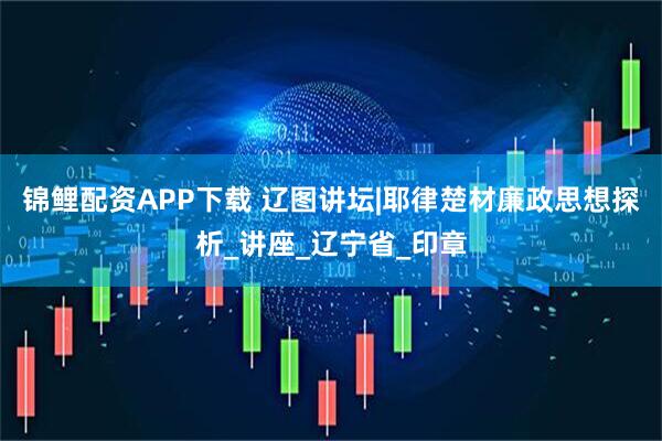 锦鲤配资APP下载 辽图讲坛|耶律楚材廉政思想探析_讲座_辽宁省_印章