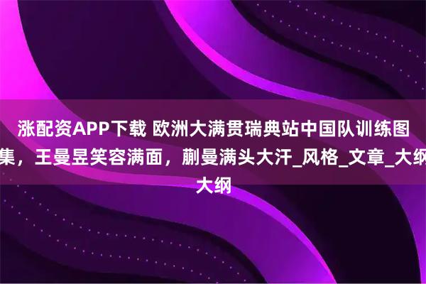 涨配资APP下载 欧洲大满贯瑞典站中国队训练图集，王曼昱笑容满面，蒯曼满头大汗_风格_文章_大纲