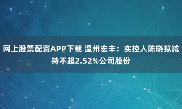 网上股票配资APP下载 温州宏丰:实控人陈晓拟减持不超2.52%公司股份