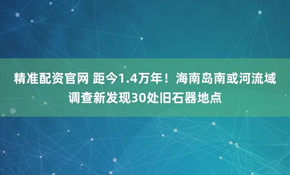 精准配资官网 距今1.4万年!海南岛南或河流域调查新发现30处旧石器地点