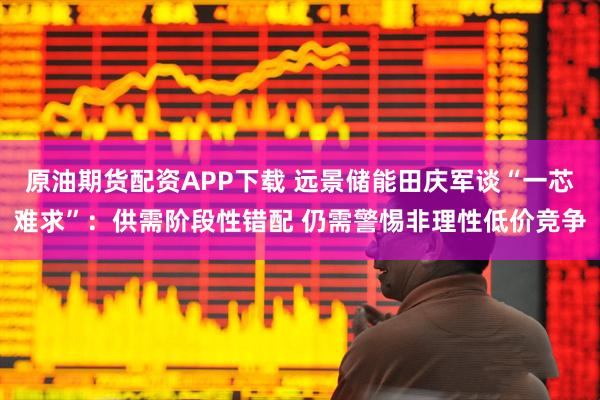 原油期货配资APP下载 远景储能田庆军谈“一芯难求”:供需阶段性错配 仍需警惕非理性低价竞争