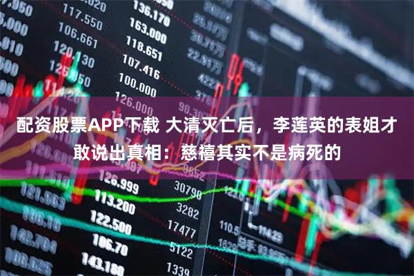 配资股票APP下载 大清灭亡后，李莲英的表姐才敢说出真相：慈禧其实不是病死的