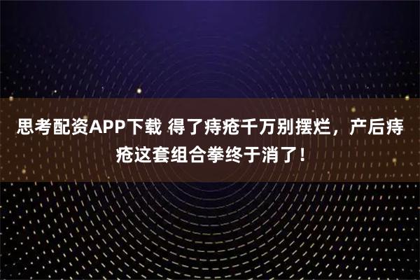 思考配资APP下载 得了痔疮千万别摆烂，产后痔疮这套组合拳终于消了！