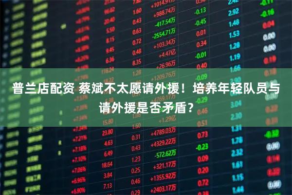 普兰店配资 蔡斌不太愿请外援！培养年轻队员与请外援是否矛盾？