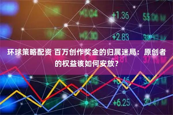 环球策略配资 百万创作奖金的归属迷局：原创者的权益该如何安放？