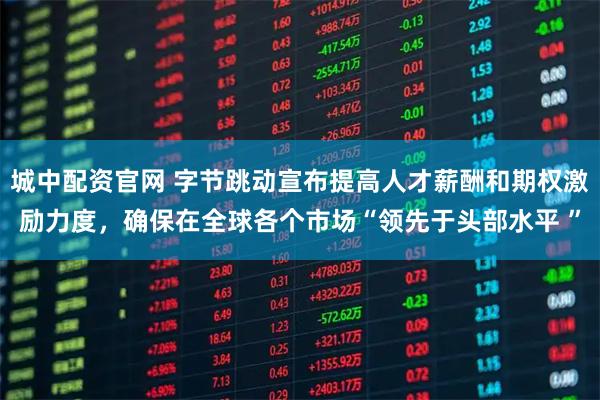 城中配资官网 字节跳动宣布提高人才薪酬和期权激励力度，确保在全球各个市场“领先于头部水平 ”