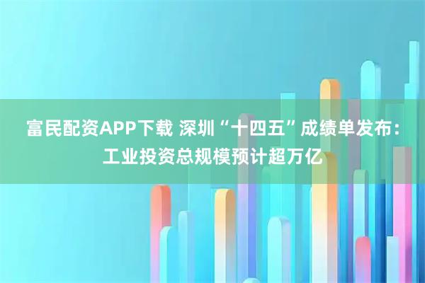 富民配资APP下载 深圳“十四五”成绩单发布：工业投资总规模预计超万亿