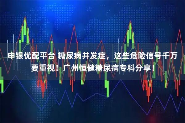 申银优配平台 糖尿病并发症，这些危险信号千万要重视！广州恒健糖尿病专科分享！