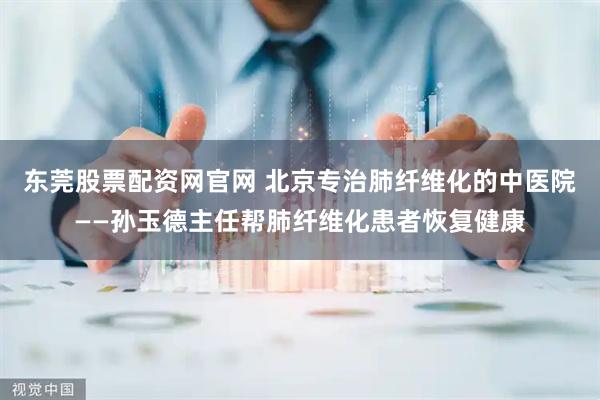 东莞股票配资网官网 北京专治肺纤维化的中医院——孙玉德主任帮肺纤维化患者恢复健康