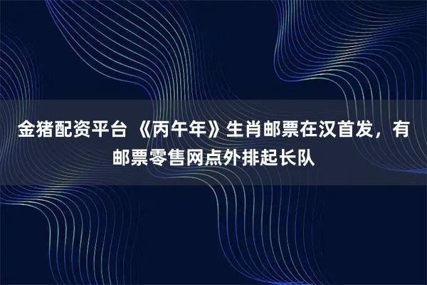 金猪配资平台 《丙午年》生肖邮票在汉首发，有邮票零售网点外排起长队