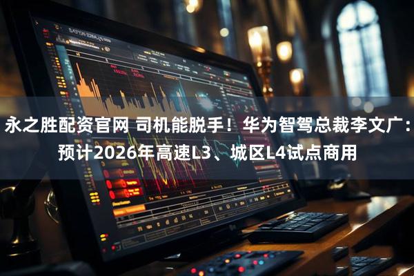 永之胜配资官网 司机能脱手！华为智驾总裁李文广：预计2026年高速L3、城区L4试点商用