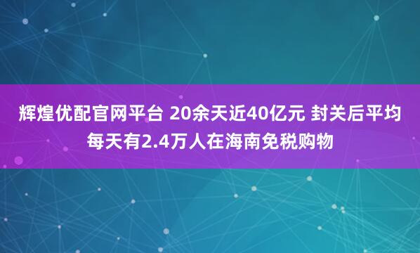 辉煌优配官网平台 20余天近40亿元 封关后平均每天有2.4万人在海南免税购物
