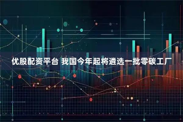 优股配资平台 我国今年起将遴选一批零碳工厂