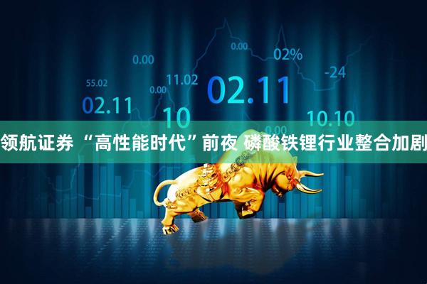 领航证券 “高性能时代”前夜 磷酸铁锂行业整合加剧