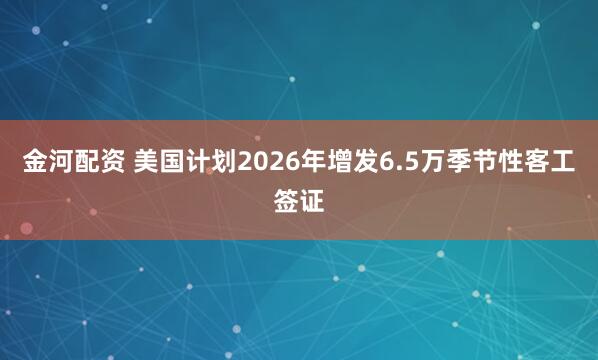 金河配资 美国计划2026年增发6.5万季节性客工签证