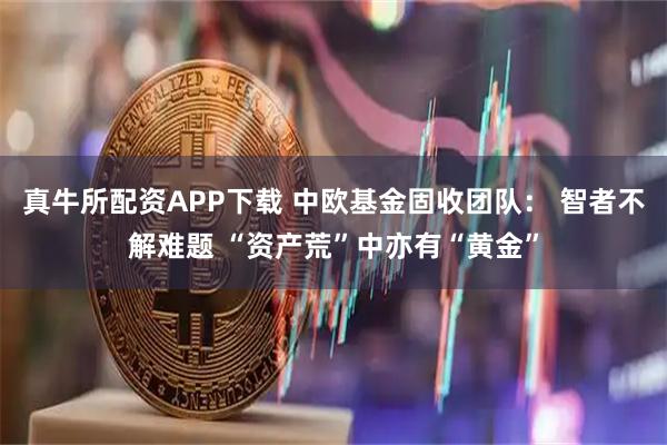 真牛所配资APP下载 中欧基金固收团队： 智者不解难题 “资产荒”中亦有“黄金”
