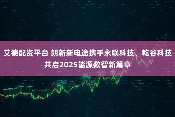 艾德配资平台 朗新新电途携手永联科技、乾谷科技共启2025能源数智新篇章