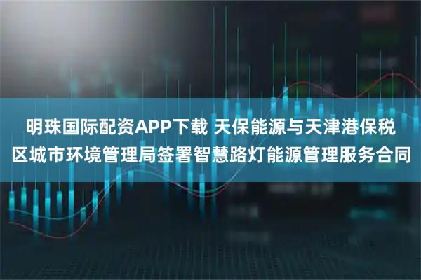 明珠国际配资APP下载 天保能源与天津港保税区城市环境管理局签署智慧路灯能源管理服务合同