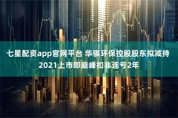 七星配资app官网平台 华骐环保控股股东拟减持 2021上市即巅峰扣非连亏2年