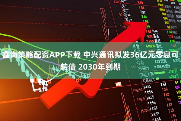 鑫海策略配资APP下载 中兴通讯拟发36亿元零息可转债 2030年到期