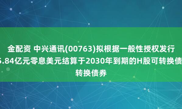 金配资 中兴通讯(00763)拟根据一般性授权发行35.84亿元零息美元结算于2030年到期的H股可转换债券