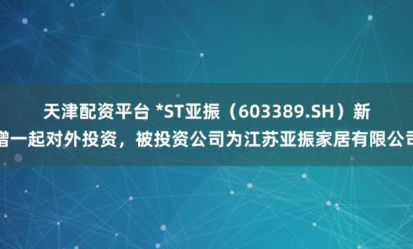 天津配资平台 *ST亚振（603389.SH）新增一起对外投资，被投资公司为江苏亚振家居有限公司