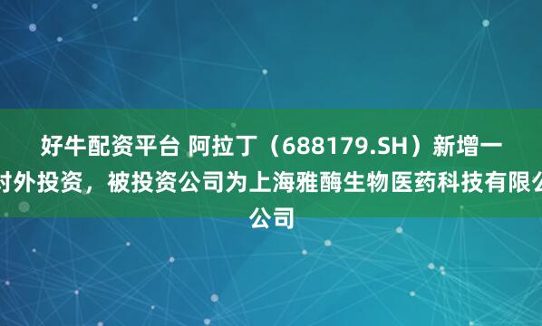 好牛配资平台 阿拉丁（688179.SH）新增一起对外投资，被投资公司为上海雅酶生物医药科技有限公司