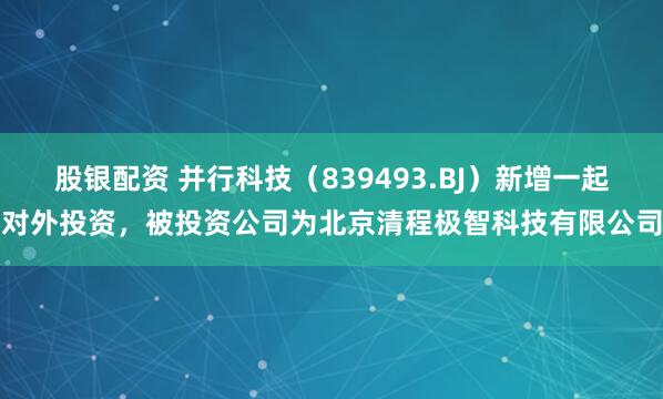 股银配资 并行科技（839493.BJ）新增一起对外投资，被投资公司为北京清程极智科技有限公司