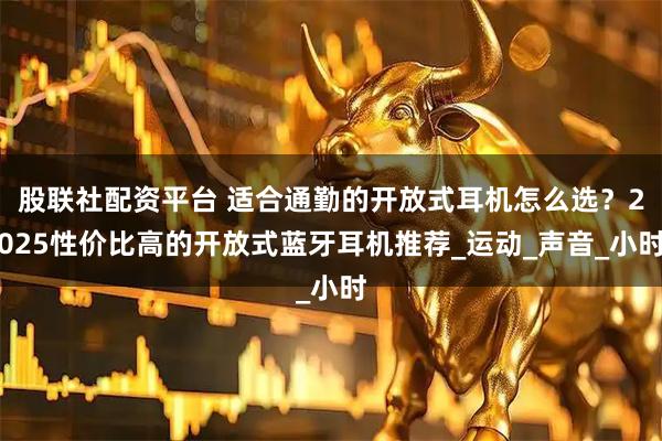 股联社配资平台 适合通勤的开放式耳机怎么选？2025性价比高的开放式蓝牙耳机推荐_运动_声音_小时