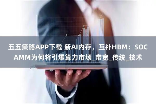 五五策略APP下载 新AI内存，互补HBM：SOCAMM为何将引爆算力市场_带宽_传统_技术