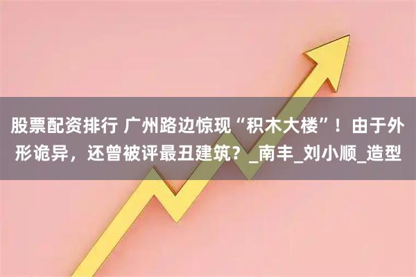 股票配资排行 广州路边惊现“积木大楼”！由于外形诡异，还曾被评最丑建筑？_南丰_刘小顺_造型