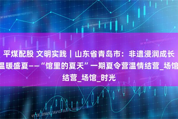平煤配股 文明实践｜山东省青岛市：非遗浸润成长 友谊温暖盛夏——“馆里的夏天”一期夏令营温情结营_场馆_时光